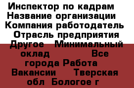 Инспектор по кадрам › Название организации ­ Компания-работодатель › Отрасль предприятия ­ Другое › Минимальный оклад ­ 27 000 - Все города Работа » Вакансии   . Тверская обл.,Бологое г.